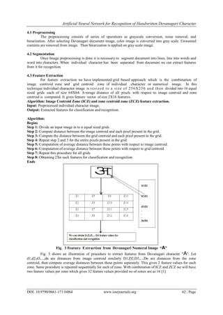 Artificial Neural Network for Recognition of Handwritten Devanagari Character
DOI: 10.9790/0661-17116064 www.iosrjournals.org 62 | Page
4.1 Preprocessing
The preprocessing consists of series of operations as grayscale conversion, noise removal, and
binarization. After selecting Devanagari document image, color image is converted into gray scale. Unwanted
contents are removed from image. Then binarization is applied on gray scale image.
4.2 Segmentation
Once Image preprocessing is done it is necessary to segment document into lines, line into words and
word into characters. When individual character has been separated from document we can extract features
from it for recognition.
4.3 Feature Extraction
For feature extraction we have implemented grid based approach which is the combination of
image centroid zone and grid centroid zone of individual character or numerical image. In this
technique individual character image is resized to a size of 256X256 and then divided into 16 equal
sized grids each of size 64X64. Average distance of all pixels with respect to image centroid and zone
centroid is computed. It gives feature vector of size 2X16 features.
Algorithm: Image Centroid Zone (ICZ) and zone centroid zone (ZCZ) feature extraction.
Input: Preprocessed individual character image.
Output: Extracted features for classification and recognition.
Algorithm:
Begins
Step 1: Divide an input image in to n equal sized grids.
Step 2: Compute distance between the image centroid and each pixel present in the grid.
Step 3: Compute the distance between the grid centroid and each pixel present in the grid.
Step 4: Repeat step 2 and 3 for the entire pixels present in the grid.
Step 5: Computation of average distance between these points with respect to image centroid.
Step 6: Computation of average distance between these points with respect to grid centroid.
Step 7: Repeat this procedure for all grids.
Step 8: Obtaining 2Xn such features for classification and recognition.
Ends
Fig. 3 Feature Extraction from Devanagari Numeral Image “A”
Fig. 3 shows an illustration of procedure to extract features from Devanagari character "A". Let
d1,d2,d3,...,dn are distances from image centroid similarly D1,D2,D3,...,Dn are distances from the zone
centroid, then compute average distances between these points separately. This gives 2 feature values for each
zone. Same procedure is repeated sequentially for each of zone. With combination of ICZ and ZCZ we will have
two feature values per zone which gives 32 feature values provided no of zones are as 16 [1].
 