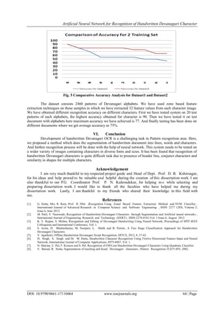 Artificial Neural Network for Recognition of Handwritten Devanagari Character
DOI: 10.9790/0661-17116064 www.iosrjournals.org 64 | Page
Fig. 5 Comparative Accuracy Analysis for Dataset1 and Dataset2
The dataset consists 2460 patterns of Devanagari alphabets. We have used zone based feature
extraction techniques on these samples in which we have extracted 32 feature values from each character image.
We have obtained different recognition accuracy on different characters. First we have tested system on 20 test
patterns of each alphabets, the highest accuracy obtained for character is 90. Then we have tested it on test
document with alphabets here maximum accuracy we have achieved is 77. And finally testing has been done on
different documents where we get average accuracy as 75%.
VI. Conclusion
Development of handwritten Devanagari OCR is a challenging task in Pattern recognition area. Here,
we proposed a method which does the segmentation of handwritten document into lines, words and characters.
And further recognition process will be done with the help of neural network. This system needs to be tested on
a wider variety of images containing characters in diverse fonts and sizes. It has been found that recognition of
handwritten Devanagari characters is quite difficult task due to presence of header line, conjunct characters and
similarity in shapes for multiple characters.
Acknowledgement
I am very much thankful to my respected project guide and Head of Dept. Prof. D. B. Kshirsagar,
for his ideas and help proved to be valuable and helpful during the creation of this dissertation work. I am
also thankful to our P.G. Coordinator Prof. P. N. Kalavadekar, for helping m e while selecting and
preparing dissertation work. I would like to thank all the faculties who have helped me during my
dissertation work. Lastly, I am thankful to my friends who shared their knowledge in this field with
me.
References
[1]. G. Sinha, Mrs. R. Rani, Prof. R. Dhir ,Recognition Using Zonal Based Feature Extraction Method and SVM Classifier ,
International Journal of Advanced Research in Computer Science and Software Engineering , ISSN: 2277 128X, Volume 2,
Issue 6, June 2012.
[2]. M. Patil, V. Narawade, Recognition of Handwritten Devanagari Characters through Segmentation and Artificial neural networks ,
International Journal of Engineering Research and Technology (IJERT) , ISSN:2278-0181,Vol. 1 Issue 6, August 2012.
[3]. K. Y. Rajput, S. Mishra, Recognition and Editing of Devanagari Handwriting Using Neural Network, Proceedings of SPIT-IEEE
Colloquium and International Conference, Vol. 1.
[4]. S. Arora, D. Bhattacharjee, M. Nasipuri, L. Malik and B. Portier, A Two Stage Classification Approach for Handwritten
Devanagari Characters.
[5]. V. Agnihotri, Offline Handwritten Devanagari Script Recognition, IJITCS, 2012, 8, 37-42.
[6]. D. Singh, S. Singh and Dr. M. Dutta, Handwritten Character Recognition Using Twelve Directional Feature Input and Neural
Network, International Journal of Computer Applications, 0975-8887, Vol. 1.
[7]. N. Sharma, U. Pal, F. Kimura and S. Pal, Recognition of Off-Line Handwritten Devanagari Characters Using Quadratic Classifier.
[8]. V. Bansal, R. Sinha, Segmentation of touching and fused Devanagari characters , Pattern Recognition 35,875-893, 2002.
 