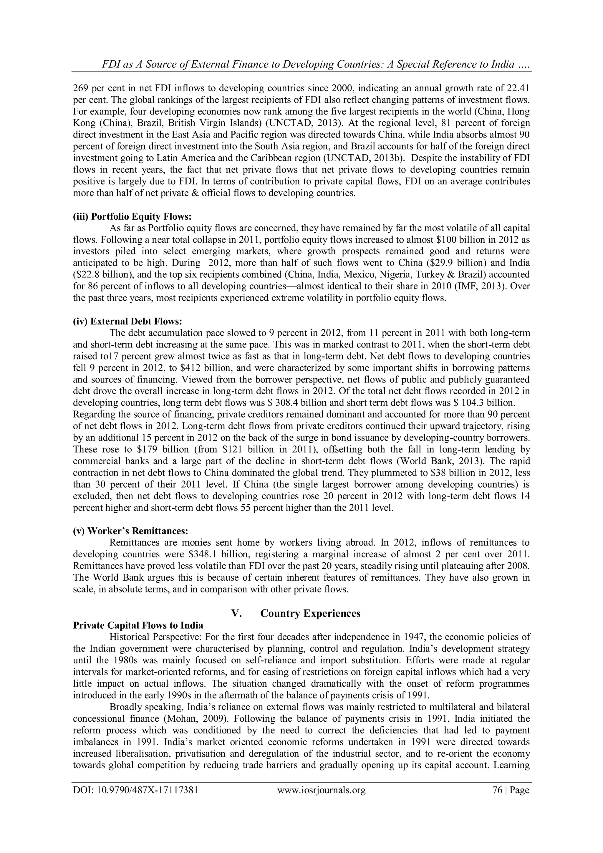 FDI as A Source of External Finance to Developing Countries: A Special Reference to India ….
DOI: 10.9790/487X-17117381 www.iosrjournals.org 76 | Page
269 per cent in net FDI inflows to developing countries since 2000, indicating an annual growth rate of 22.41
per cent. The global rankings of the largest recipients of FDI also reflect changing patterns of investment flows.
For example, four developing economies now rank among the five largest recipients in the world (China, Hong
Kong (China), Brazil, British Virgin Islands) (UNCTAD, 2013). At the regional level, 81 percent of foreign
direct investment in the East Asia and Pacific region was directed towards China, while India absorbs almost 90
percent of foreign direct investment into the South Asia region, and Brazil accounts for half of the foreign direct
investment going to Latin America and the Caribbean region (UNCTAD, 2013b). Despite the instability of FDI
flows in recent years, the fact that net private flows that net private flows to developing countries remain
positive is largely due to FDI. In terms of contribution to private capital flows, FDI on an average contributes
more than half of net private & official flows to developing countries.
(iii) Portfolio Equity Flows:
As far as Portfolio equity flows are concerned, they have remained by far the most volatile of all capital
flows. Following a near total collapse in 2011, portfolio equity flows increased to almost $100 billion in 2012 as
investors piled into select emerging markets, where growth prospects remained good and returns were
anticipated to be high. During 2012, more than half of such flows went to China ($29.9 billion) and India
($22.8 billion), and the top six recipients combined (China, India, Mexico, Nigeria, Turkey & Brazil) accounted
for 86 percent of inflows to all developing countries—almost identical to their share in 2010 (IMF, 2013). Over
the past three years, most recipients experienced extreme volatility in portfolio equity flows.
(iv) External Debt Flows:
The debt accumulation pace slowed to 9 percent in 2012, from 11 percent in 2011 with both long-term
and short-term debt increasing at the same pace. This was in marked contrast to 2011, when the short-term debt
raised to17 percent grew almost twice as fast as that in long-term debt. Net debt flows to developing countries
fell 9 percent in 2012, to $412 billion, and were characterized by some important shifts in borrowing patterns
and sources of financing. Viewed from the borrower perspective, net flows of public and publicly guaranteed
debt drove the overall increase in long-term debt flows in 2012. Of the total net debt flows recorded in 2012 in
developing countries, long term debt flows was $ 308.4 billion and short term debt flows was $ 104.3 billion.
Regarding the source of financing, private creditors remained dominant and accounted for more than 90 percent
of net debt flows in 2012. Long-term debt flows from private creditors continued their upward trajectory, rising
by an additional 15 percent in 2012 on the back of the surge in bond issuance by developing-country borrowers.
These rose to $179 billion (from $121 billion in 2011), offsetting both the fall in long-term lending by
commercial banks and a large part of the decline in short-term debt flows (World Bank, 2013). The rapid
contraction in net debt flows to China dominated the global trend. They plummeted to $38 billion in 2012, less
than 30 percent of their 2011 level. If China (the single largest borrower among developing countries) is
excluded, then net debt flows to developing countries rose 20 percent in 2012 with long-term debt flows 14
percent higher and short-term debt flows 55 percent higher than the 2011 level.
(v) Worker’s Remittances:
Remittances are monies sent home by workers living abroad. In 2012, inflows of remittances to
developing countries were $348.1 billion, registering a marginal increase of almost 2 per cent over 2011.
Remittances have proved less volatile than FDI over the past 20 years, steadily rising until plateauing after 2008.
The World Bank argues this is because of certain inherent features of remittances. They have also grown in
scale, in absolute terms, and in comparison with other private flows.
V. Country Experiences
Private Capital Flows to India
Historical Perspective: For the first four decades after independence in 1947, the economic policies of
the Indian government were characterised by planning, control and regulation. India‘s development strategy
until the 1980s was mainly focused on self-reliance and import substitution. Efforts were made at regular
intervals for market-oriented reforms, and for easing of restrictions on foreign capital inflows which had a very
little impact on actual inflows. The situation changed dramatically with the onset of reform programmes
introduced in the early 1990s in the aftermath of the balance of payments crisis of 1991.
Broadly speaking, India‘s reliance on external flows was mainly restricted to multilateral and bilateral
concessional finance (Mohan, 2009). Following the balance of payments crisis in 1991, India initiated the
reform process which was conditioned by the need to correct the deficiencies that had led to payment
imbalances in 1991. India‘s market oriented economic reforms undertaken in 1991 were directed towards
increased liberalisation, privatisation and deregulation of the industrial sector, and to re-orient the economy
towards global competition by reducing trade barriers and gradually opening up its capital account. Learning
 