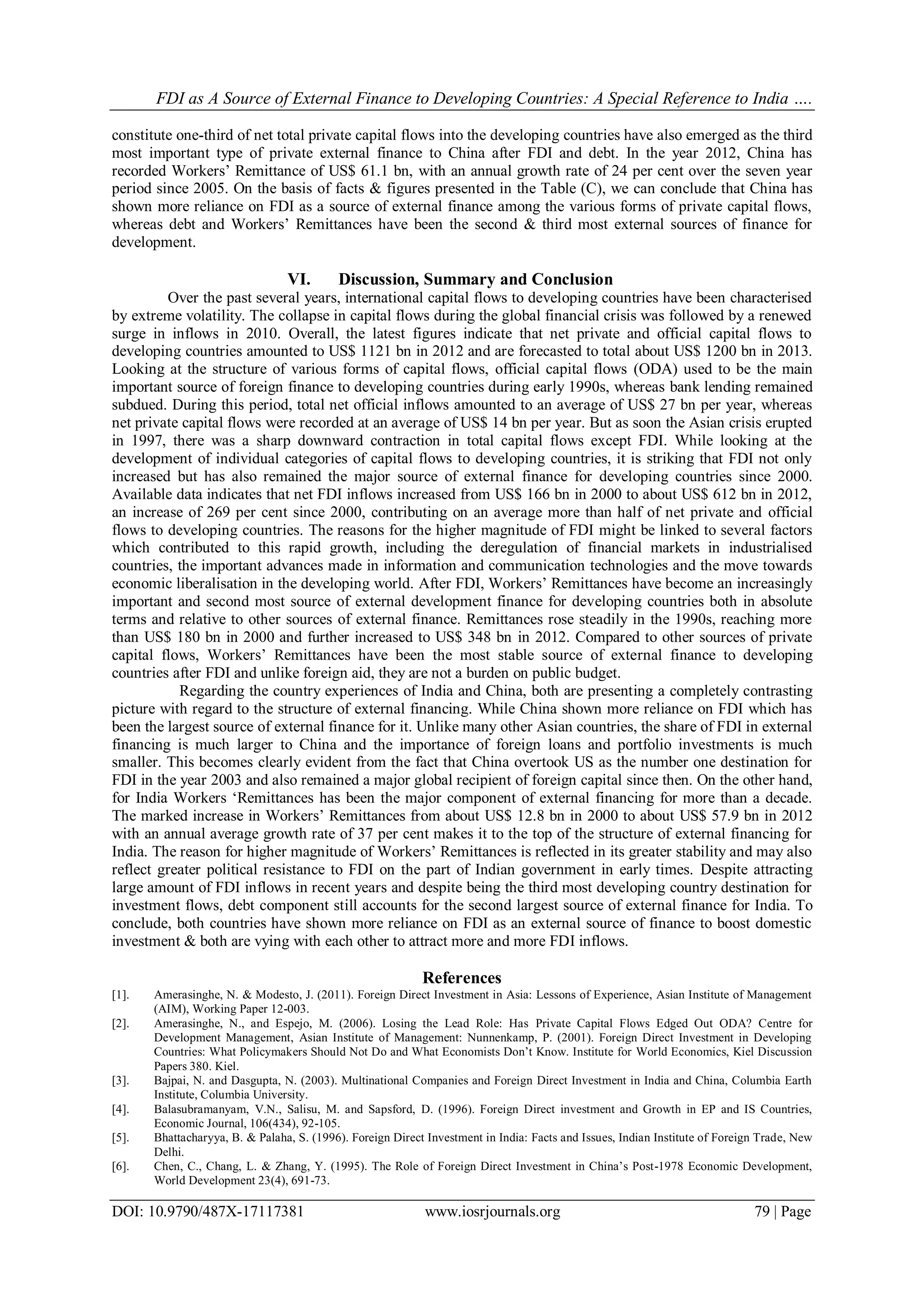 FDI as A Source of External Finance to Developing Countries: A Special Reference to India ….
DOI: 10.9790/487X-17117381 www.iosrjournals.org 79 | Page
constitute one-third of net total private capital flows into the developing countries have also emerged as the third
most important type of private external finance to China after FDI and debt. In the year 2012, China has
recorded Workers‘ Remittance of US$ 61.1 bn, with an annual growth rate of 24 per cent over the seven year
period since 2005. On the basis of facts & figures presented in the Table (C), we can conclude that China has
shown more reliance on FDI as a source of external finance among the various forms of private capital flows,
whereas debt and Workers‘ Remittances have been the second & third most external sources of finance for
development.
VI. Discussion, Summary and Conclusion
Over the past several years, international capital flows to developing countries have been characterised
by extreme volatility. The collapse in capital flows during the global financial crisis was followed by a renewed
surge in inflows in 2010. Overall, the latest figures indicate that net private and official capital flows to
developing countries amounted to US$ 1121 bn in 2012 and are forecasted to total about US$ 1200 bn in 2013.
Looking at the structure of various forms of capital flows, official capital flows (ODA) used to be the main
important source of foreign finance to developing countries during early 1990s, whereas bank lending remained
subdued. During this period, total net official inflows amounted to an average of US$ 27 bn per year, whereas
net private capital flows were recorded at an average of US$ 14 bn per year. But as soon the Asian crisis erupted
in 1997, there was a sharp downward contraction in total capital flows except FDI. While looking at the
development of individual categories of capital flows to developing countries, it is striking that FDI not only
increased but has also remained the major source of external finance for developing countries since 2000.
Available data indicates that net FDI inflows increased from US$ 166 bn in 2000 to about US$ 612 bn in 2012,
an increase of 269 per cent since 2000, contributing on an average more than half of net private and official
flows to developing countries. The reasons for the higher magnitude of FDI might be linked to several factors
which contributed to this rapid growth, including the deregulation of financial markets in industrialised
countries, the important advances made in information and communication technologies and the move towards
economic liberalisation in the developing world. After FDI, Workers‘ Remittances have become an increasingly
important and second most source of external development finance for developing countries both in absolute
terms and relative to other sources of external finance. Remittances rose steadily in the 1990s, reaching more
than US$ 180 bn in 2000 and further increased to US$ 348 bn in 2012. Compared to other sources of private
capital flows, Workers‘ Remittances have been the most stable source of external finance to developing
countries after FDI and unlike foreign aid, they are not a burden on public budget.
Regarding the country experiences of India and China, both are presenting a completely contrasting
picture with regard to the structure of external financing. While China shown more reliance on FDI which has
been the largest source of external finance for it. Unlike many other Asian countries, the share of FDI in external
financing is much larger to China and the importance of foreign loans and portfolio investments is much
smaller. This becomes clearly evident from the fact that China overtook US as the number one destination for
FDI in the year 2003 and also remained a major global recipient of foreign capital since then. On the other hand,
for India Workers ‗Remittances has been the major component of external financing for more than a decade.
The marked increase in Workers‘ Remittances from about US$ 12.8 bn in 2000 to about US$ 57.9 bn in 2012
with an annual average growth rate of 37 per cent makes it to the top of the structure of external financing for
India. The reason for higher magnitude of Workers‘ Remittances is reflected in its greater stability and may also
reflect greater political resistance to FDI on the part of Indian government in early times. Despite attracting
large amount of FDI inflows in recent years and despite being the third most developing country destination for
investment flows, debt component still accounts for the second largest source of external finance for India. To
conclude, both countries have shown more reliance on FDI as an external source of finance to boost domestic
investment & both are vying with each other to attract more and more FDI inflows.
References
[1]. Amerasinghe, N. & Modesto, J. (2011). Foreign Direct Investment in Asia: Lessons of Experience, Asian Institute of Management
(AIM), Working Paper 12-003.
[2]. Amerasinghe, N., and Espejo, M. (2006). Losing the Lead Role: Has Private Capital Flows Edged Out ODA? Centre for
Development Management, Asian Institute of Management: Nunnenkamp, P. (2001). Foreign Direct Investment in Developing
Countries: What Policymakers Should Not Do and What Economists Don‘t Know. Institute for World Economics, Kiel Discussion
Papers 380. Kiel.
[3]. Bajpai, N. and Dasgupta, N. (2003). Multinational Companies and Foreign Direct Investment in India and China, Columbia Earth
Institute, Columbia University.
[4]. Balasubramanyam, V.N., Salisu, M. and Sapsford, D. (1996). Foreign Direct investment and Growth in EP and IS Countries,
Economic Journal, 106(434), 92-105.
[5]. Bhattacharyya, B. & Palaha, S. (1996). Foreign Direct Investment in India: Facts and Issues, Indian Institute of Foreign Trade, New
Delhi.
[6]. Chen, C., Chang, L. & Zhang, Y. (1995). The Role of Foreign Direct Investment in China‘s Post-1978 Economic Development,
World Development 23(4), 691-73.
 