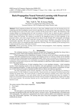 IOSR Journal of Computer Engineering (IOSR-JCE)
e-ISSN: 2278-0661,p-ISSN: 2278-8727, Volume 17, Issue 2, Ver. 1 (Mar – Apr. 2015), PP 75-79
www.iosrjournals.org
DOI: 10.9790/0661-17217579 www.iosrjournals.org 75 | Page
Back-Propagation Neural Network Learning with Preserved
Privacy using Cloud Computing
1
Mrs. Valli N, 2
Mr. H.Anwar Basha
1
PG Scholar S.A. Engineering College Chennai, India
2
Assistant Professor, CSE S.A.Engineering College Chennai, India
Abstract: Cloud computing facilitates the owners to share data. Multiple parties join the learning process by
conducting joint Back propagation neural network algorithm on the union of their respective data sets. During
the learning process none of the party wants to disclose her/his private data to others. The limitations of the
existing schemes are learning process for only two parties or the few ways in which the data is arbitrarily
partitioned. The proposed solution allows two or more parties, each with an arbitrarily partitioned data set, to
jointly conduct the learning. The solution is provided by the magnificent power of cloud computing. In the
proposed scheme, each owner encrypts his/her private dataset locally through AES cryptography and uploads
the cipher texts into the cloud. The cloud then executes most of the operations over cipher texts via BGN
homomorphic algorithm. The cloud is unaware of the original dataset. The Back propagation learning takes
place and the owners are benefited through collaborative learning. Thus the scalability of the learning process
is improved and the privacy of the data is ensured.
Keywords: Privacy preserving, learning, neural network, back-propagation, cloud computing, computation
outsource, homomorphic encryption
I. Introduction
The multiparty learning in Neural Networks through Back Propagation Algorithm has always been a
challenging scenario. With cloud computing infrastructure, we can solve this problem.
Cloud computing involves deployment of groups of remote servers and software networks and other
resources that allow centralized access to storage and computer services or resources. Clouds can be classified
as public, private or hybrid based on their deployment model. Public cloud is accessible by all and private cloud
is protected within the boundary of an organization say corporate through firewalls whereas hybrid cloud is a
combination of both public and private cloud. With cloud there is a shift from CAPEX model to OPEX model in
most of the organizations.
With the increased use of cloud computing, there is a new paradigm emerging – cloud computing
security. Cloud computing security is the set of policies, tools and regulations to ensure that data is secure in
cloud computing atmosphere. To make sure the data is secure and privacy of the dataset is maintained, we make
use of AES (Advanced Encryption Standard) and RSA (Rivest, Shamir and Adleman) algorithms.
The back propagation neural network algorithm is the most widely used algorithm for learning in
neural network. It is the workhorse in neural networks. Neural networks are composed of artificial neurons that
simulate the human brain. The neural network is trained with numerous examples and it learns from these
examples. Back propagation is one such scheme where the supervised learning takes place by examples. It
makes use of activation function and makes the network learn by examples by adjusting the weights of the edges
in the neural network. The activation function can be a step function or sigmoid function. Usually sigmoid
function is used.
II. System Model
The system consists of three major components:
 Trust Agent
 Cloud
 Owners
The trust agent is a government agency that activates the owner‟s account. The owner registers with the
trust agent and uploads the data only when the owners‟s account is active. The uploaded data is encrypted using
AES cryptography. The ciphertext is manipulated by the cloud to perform additive and multiplicative operations
using bgn homomorphic algorithm. The learning takes place using back propagation algorithm. It is then
collaboratively shared.
 