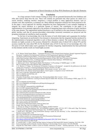 Integration of Search Interfaces in Deep Web Databases for Specific Domains
DOI: 10.9790/0661-17447590 www.iosrjournals.org 89 | Page
VI. Conclusion
As a large amount of web contents residing on deep web are generated dynamically from databases and
other data sources deep from the user. These web contents are generated only when queries are asked via a
search interface, rendering interface integration a critical problem in many application domains, such as:
semantic web, data warehouses, e-commerce etc. Many different integration solutions have been proposed so far.
In this paper, a novel approach for interface integration has been implemented. It uses semantic mappings to
integrate the search interfaces in a particular domain of interest. The contribution in this paper is an
implementation of an automatic approach to the problem of integrating large-scale collections of query interfaces
of the same domain. The implemented method transforms a set of interfaces in the same domain of interest into a
global interface such that all ancestor-descendant relationships (structural constraints) are preserved and the
grouping constraints are satisfied as much as possible.
To the best of our knowledge, this is the first piece of work which makes such a guarantee for interface
integrating. Experiments are performed in four domains to demonstrate that the integrated interface produced by
the implementation of proposed algorithm in each of these domains is natural. The results obtained for various
domains are highly accurate as the accuracy obtained for a threshold value of about 0.60 is about 85% and the
accuracy reaches the value about 90% for the threshold value of 0.65.To the best of our knowledge, this is the
first piece of work which makes such a guarantee for interface integrating. Implementation has been performed
on four domains and the results are found highly accurate.
References
[1]. A. K. Sharma, Komal Kumar Bhatia: “Automated Discovery of Task Oriented Search Interfaces through Augmented Hypertext
Documents” accepted at First International Conference on Web Engineering & Application (ICWA2006).
[2]. A.K.Sharma and Komal Kumar Bhatia, A Framework for Domain-Specific Interface Mapper (DSIM)
[3]. AnHai Doan:Learning to Map between Structured Representations of Data. PhD thesis, University of Washington..
[4]. Luciano Barbosa, Juliana Freire, “Combining Classifiers to Identify Online Databases”, WWW2007/track
[5]. T. Mitchell. Machine Learning. McGraw Hill, 1997
[6]. L. Barbosa and J. Freire. “Searching for Hidden-Web Databases”. In Proceedings of WebDB, pages 1–6, 2005
[7]. http://en.wikipedia.org/w/index.php?title=Deep_web&redirect=no
[8]. A. K. Sharma, J. P. Gupta, “An Architecture of Electronic Commerce on the Internet”, accepted for the publication in the fourth
coming issue of Journal of Continuing Engineering Education, Roorkee, Jan 2003
[9]. Dinesh Sharma, A.K. Sharma, Komal Kumar Bhatia, “Web crawlers: a review”, NCTC-2007
[10]. Dinesh Sharma, A.K. Sharma, Komal Kumar Bhatia,” Search engines: a comparative review”,NGCIS-2007
[11]. http://www.cs.utah.edu/~juliana/pub/webdb 2005. pdf
[12]. http://en.wikipedia.org/wiki/Deep_web
[13]. www.invisibleweb.com
[14]. Alexandros Ntoulas Petros Zerfos Junghoo Cho, “Downloading Hidden Web Content”, UCLA
[15]. A. Bergholz and B. Chidlovskii. Crawling for Domain-Specific Hidden Web Resources. In Proceedings of WISE, pages 125–133,
2003
[16]. http://en.wikipedia.org/wiki/parsing
[17]. http://www.brightplanet.com/imagesstories.pdf/deepwebwhitepaper.pdf
[18]. http://amazon.com
[19]. www.cs.utah.edu/~juliana/pub/freire-sbbd2004.pdf
[20]. http://www2007.org/papers/paper429.pdf
[21]. http://www.lib.berkeley.edu/TeachingLib/Guides/Internet/InvisibleWeb.html
[22]. http://www.weblens.org/invisible.html
[23]. http://websearch.about.com/od/invisibleweb/a/invisible_web.htm
[24]. http://www.searchengineshowdown.com/features/av/review.html
[25]. http://harvest.sourceforge.net/harvest/doc/index.html
[26]. www.searchengineshowdown.com/features/google/review.html
[27]. http://infolab.stanford.edu/~backrub/google.html#hits
[28]. http://www.asis.org/annual-96/ElectronicProceedings/chu.html
[29]. http://daphne.palomar.edu/TGSEARCH/
[30]. The Overview of Web Search Engines written by Sunny Lam
[31]. Google: Main Page. http://www.google.com, 2000.
[32]. L. Gravano, K. Chang, H. Garcia-Molina, and A. Paepcke. STARTS: Stanford
[33]. Proposal for Internet Meta-searching. Proc. ACM SIGMOD Conference, pages 207-218, 1997. S. Brin and L. Page. The Anatomy
of a Large-Scale Hypertextual Web Search Engine. Proc. 7th WWW Conference, 1998.
[34]. J. Rennie and A. McCallum, “Using reinforcement learning to spider the web efficiently,” in Proc. International Conference on
Machine Learning (ICML), 1999.
[35]. http://www.almaden.ibm.com/almaden/feat/www8/
[36]. http://softbase.uwaterloo.ca/~tozsu/courses/cs856/W05/Presentations/Mohamed.pdf
[37]. http://www10.org/cdrom/posters/p1049/index.htm
[38]. http://dbpubs.stanford.edu:8090/cgi-bin/makehtml.cgi?document=2001/19& format= &page=4
[39]. http://cis.poly.edu/tr/tr-cis-2001-03.pdf
[40]. S. Lawrence and C. L. Giles. Context and Page Analysis for Improved Web Search.IEEE Internet Computing, 2(4):38-46, 1998.
[41]. Fausto Giunchiglia and Pavel Shvaiko: Semantic Matching. In the Knowledge Review journal, 18(3):265-280,2004.
[42]. Hong-Hai Do, Erhan Rahm, COMA-A system for flexible combination of schema matching approaches. In Proc. 28th VLDB
 