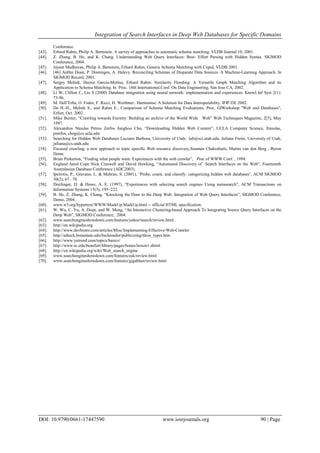 Integration of Search Interfaces in Deep Web Databases for Specific Domains
DOI: 10.9790/0661-17447590 www.iosrjournals.org 90 | Page
Conference.
[43]. Erhard Rahm, Philip A. Bernstein. A survey of approaches to automatic schema matching. VLDB Journal 10, 2001.
[44]. Z. Zhang, B. He, and K. Chang. Understanding Web Query Interfaces: Best- Effort Parsing with Hidden Syntax. SIGMOD
Conference, 2004.
[45]. Jayant Madhavan, Philip A. Bernstein, Erhard Rahm, Generic Schema Matching with Cupid, VLDB 2001.
[46]. [46] AnHai Doan, P. Domingos, A. Halevy. Reconciling Schemas of Disparate Data Sources: A Machine-Learning Approach. In
SIGMOD Record, 2001.
[47]. Sergey Melink, Hector Garcia-Molina, Erhard Rahm. Similarity Flooding: A Versatile Graph Matching Algorithm and its
Application to Schema Matching. In Proc. 18th International.Conf. On Data Engineering, San Jose CA, 2002.
[48]. Li W, Clifton C, Liu S (2000) Database integration using neural network: implementation and experiences. Knowl Inf Syst 2(1):
73-96.
[49]. M. Dell‟Erba, O. Fodor, F. Ricci, H. Werthner:. Harmonise: A Solution for Data Interoperability. IFIP I3E 2002.
[50]. Do H.-H., Melnik S., and Rahm E.: Comparison of Schema Matching Evaluations, Proc. GIWorkshop "Web and Databases",
Erfurt, Oct. 2002.
[51]. Mike Burner, “Crawling towards Eternity: Building an archive of the World Wide Web” Web Techniques Magazine, 2[5], May
1997.
[52]. Alexandros Ntoulas Petros Zerfos Junghoo Cho, “Downloading Hidden Web Content”, UCLA Computer Science, fntoulas,
pzerfos, chog@cs.ucla.edu
[53]. Searching for Hidden Web Databases Luciano Barbosa, University of Utah, lab@sci.utah.edu, Juliana Freire, University of Utah,
juliana@cs.utah.edu
[54]. Focused crawling: a new approach to topic specific Web resource discovery,Soumen Chakrabarti, Martin van den Berg , Byron
Domc
[55]. Brian Pinkerton, “Finding what people want: Experiences with the web crawler”, Proc of WWW Conf. , 1994.
[56]. England Jared Cope Nick Craswell and David Hawking, “Automated Discovery of Search Interfaces on the Web”, Fourteenth
Australasian Database Conference (ADC2003).
[57]. Ipeirotis, P., Gravano, L. & Mehran, S. (2001), „Probe, count, and classify: categorizing hidden web databases‟, ACM SIGMOD
30(2), 67 –78.
[58]. Dreilinger, D. & Howe, A. E. (1997), “Experiences with selecting search engines Using metasearch”, ACM Transactions on
Information Systems 15(3), 195–222.
[59]. B. He, Z. Zhang, K. Chang, “Knocking the Door to the Deep Web: Integration of Web Query Interfaces”, SIGMOD Conference,
Demo, 2004.
[60]. www.w3.org/hypertext/WWW/MarkUp/MarkUp.html -- official HTML specification.
[61]. W. Wu, C. Yu, A. Doan, and W. Meng, “An Interactive Clustering-based Approach To Integrating Source Query Interfaces on the
Deep Web”, SIGMOD Conference, 2004.
[62]. www.searchengineshowdown.com/features/yahoo!search/review.html
[63]. http://en.wikipedia.org
[64]. http://www.devbistro.com/articles/Misc/Implementing-Effective-Web-Crawler
[65]. http://edtech.boisestate.edu/bschroeder/publicizing/three_types.htm
[66]. http://www.yutrend.com/topics/basics/
[67]. http://www.sc.edu/beaufort/library/pages/bones/lesson1.shtml
[68]. http://en.wikipedia.org/wiki/Web_search_engine
[69]. www.searchengineshowdown.com/features/ask/review.html
[70]. www.searchengineshowdown.com/features/gigablast/review.html
 