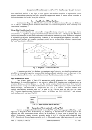 Integration of Search Interfaces in Deep Web Databases for Specific Domains
DOI: 10.9790/0661-17447590 www.iosrjournals.org 76 | Page
many application domains. In this paper, a novel approach for interface integration is implemented. It uses
semantic relationships to integrate the search interfaces in a particular domain of interest and the tools used in
implementation are Asp.Net, C#, javascript, Sql server.
II. Classification Of Text Databases
Most important thing is to define that how appropriate classification schemes for deep web databases
can be achieved. And then present alternative methods for text database categorization. Some commonly used
classification schemes are; -
Hierarchical Classification Scheme
It is a rooted directed tree whose nodes correspond to (topic) categories and whose edges denote
specialization. An edge from category 1 to another category 2 indicates that 2 is a subcategory of 1. Alternative
Classification Strategies We now turns to the central issue of how to automatically assign databases to categories
in a classification scheme, assuming complete knowledge of the contents of these databases. Of course, in
practice one will not have such complete knowledge, so we it have to use the probing techniques to approximate
the “ideal” classification definitions.
Fig. 1- Deep Web Classification Scheme
To assign a searchable Web database to a category or set of categories in a classification scheme, one
possibility is to manually inspect the contents of the database and make a decision based on the results of this
inspection. Incidentally, this is the way in which commercial Web directories such as Invisible Web.
Deep Web Database Model
There exists a variety of Deep Web sources that provide information on a multitude of topics.
Depending on the type of information, we may categorize a Deep-Web site either as a textual database or a
structured database. A textual database is a site that mainly contains plain-text documents. Since plain-text
documents do not usually have well-defined structure, most textual databases provide a simple search interface
where users type a list of keywords in a single search box (Fig. 2). In contrast, a structured database often
contains multi-attribute relational data (e.g., a book on the Amazon Web site may have the fields
title=„Computer Organization and Architecture ‟, author=„M.M.Mano‟ and ISBN=„0899421015‟) and supports
multi-attribute search interfaces (Fig. 3.3).
Fig. 2: A multi-attribute search interface
III. Extraction of Information from Deep Web
Crawlers are programs that automatically traverse the Web graph, retrieving pages and building a local
repository of the portion of the Web that they visit. Depending on the application at hand, the pages in the
repository are either used to build search indexes, or are subjected to various forms of analysis (e.g., text
mining). Traditionally, crawlers have only targeted a portion of the Web called the publicly indexable Web
(PIW). This refers to the set of pages reachable purely by following hypertext links, ignoring search forms and
 