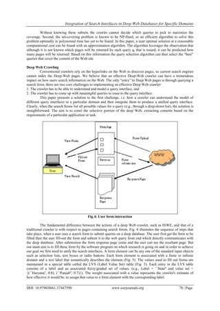 Integration of Search Interfaces in Deep Web Databases for Specific Domains
DOI: 10.9790/0661-17447590 www.iosrjournals.org 78 | Page
Without knowing these subsets the crawler cannot decide which queries to pick to maximize the
coverage. Second, the set-covering problem is known to be NP-Hard, so an efficient algorithm to solve this
problem optimally in polynomial time has yet to be found. In this paper, a near optimal solution at a reasonable
computational cost can be found with an approximation algorithm. The algorithm leverages the observation that
although it is not known which pages will be returned by each query qi that is issued, it can be predicted how
many pages will be returned. Based on this information the query selection algorithm can then select the “best”
queries that cover the content of the Web site
Deep Web Crawling
Conventional crawlers rely on the hyperlinks on the Web to discover pages, so current search engines
cannot index the Deep-Web pages. We believe that an effective Deep-Web crawler can have a tremendous
impact on how users search information on the Web. The only “entry” to Deep Web pages is through querying a
search form, there are two core challenges to implementing an effective Deep Web crawler:
1. The crawler has to be able to understand and model a query interface, and
2. The crawler has to come up with meaningful queries to issue to the query interface.
This paper presents a solution to the first challenge, i.e. how a crawler can understand the model of
different query interfaces in a particular domain and then integrate them to produce a unified query interface.
Clearly, when the search forms list all possible values for a query (e.g., through a drop-down list), the solution is
straightforward. The aim is to crawl the selective portion of the deep Web, extracting contents based on the
requirements of a particular application or task.
Fig 4: User form interaction
The fundamental difference between the actions of a deep Web crawler, such as HiWE, and that of a
traditional crawler is with respect to pages containing search forms. Fig. 4 illustrates the sequence of steps that
take place, when a user uses a search form to submit queries on a deep database. The user first get the form to be
filled then the user fill-out the form and submit it to the web query front end which directly communicates with
the deep database. After submission the form response page come and the user can see the resultant page. But
our main aim is to fill these form by the software program on which research is going on and in order to achieve
our goal we first need to unify the search interfaces. A form element can be any one of the standard input objects
such as selection lists, text boxes or radio buttons. Each form element is associated with a finite or infinite
domain and a text label that semantically describes the element (Fig. 5). The values used to fill out forms are
maintained in a special table called the LVS (Label Value Set) table (Fig. 5). Each entry in the LVS table
consists of a label and an associated fuzzy/graded set of values. (e.g., Label = ``State'' and value set =
{(``Haryana'', 0.8), (``Punjab'', 0.7)}). The weight associated with a value represents the crawler's estimate of
how effective it would be, to assign that value to a form element with the corresponding label.
 