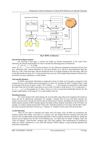 Integration of Search Interfaces in Deep Web Databases for Specific Domains
DOI: 10.9790/0661-17447590 www.iosrjournals.org 79 | Page
Fig 5: HiWE Architecture
Internal Form Representation
On receiving a form page, a crawler first builds an internal representation of the search form.
Abstractly, the internal representation of a form F includes the following pieces of information:
F = ({E1; E2 ; : : : ; En};S;M),
where {E1; E2 ; : : : ; En} is a set of n form elements, S is the submission information associated with the form
(e.g., submission URL, internal identifiers for each form element, etc.), and M is meta-information about the
form (e.g., URL of the form page, web-site hosting the form, set of pages pointing to this form page, other text
on the page besides the form, etc.). A form element can be any one of the standard input elements: selection lists,
text boxes, text areas, checkboxes, or radio buttons.
Task-specific Database
In HiWE, task-specific information is organized in terms of a finite set of concepts or categories. Each
concept has one or more labels and an associated set of values. For example, the label „Company Name‟ could
be associated with the set of values {„wipro‟,‟TCS‟,‟infosys‟…….}. The concepts are organized in a table called
the Label Value Set (LVS) table. Each entry (or row) in the LVS table is of the form (L, V), L is label and V =
{v1, v2,……,vn} is a fuzzy/graded set of values. Fuzzy set V has an associated membership function Mv that
assigns weights/grades, in the range [0, 1], to each member of the set.
Matching Function
For a form element with a finite domain, the set of possible values that can be assigned to the element is
fixed, and can be exhaustively enumerated. For example, a domain Dom (E1) has only three elements, the
crawler can first retrieve all relevant articles, then all relevant press releases, and finally all relevant reports. For
infinite domain elements, HiWE textually matches the labels of these elements with labels in the LVS table. For
example, if a textbox element has the label “Enter state” which best matches an LVS entry with the label “State”,
the values associated with that LVS entry (e.g., “Haryana” or “Punjab”) can be used to fill out the textbox.
1.Label Matching
There are two steps in matching form labels with LVS labels. First, all labels are normalized; this
includes, among other things, conversion to a common case and standard IR-style stemming and stop-word
removal. Next, an approximate string matching algorithm is used to compute minimum edit distances, taking into
account not just typing errors but also word reordering (e.g., we require that two labels „Company Type‟ and
„Type of Company‟, which become “company type” and “type company” after normalization, be identified as
being very similar, separated by a very small edit distance). HiWE employs a string matching algorithm that
meets these requirements.
 