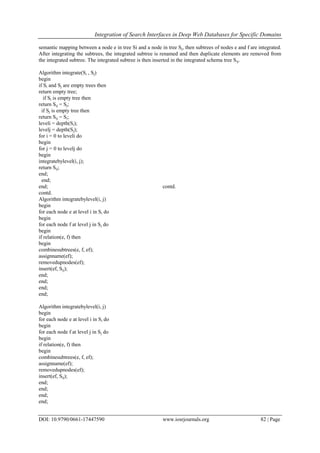 Integration of Search Interfaces in Deep Web Databases for Specific Domains
DOI: 10.9790/0661-17447590 www.iosrjournals.org 82 | Page
semantic mapping between a node e in tree Si and a node in tree Sj, then subtrees of nodes e and f are integrated.
After integrating the subtrees, the integrated subtree is renamed and then duplicate elements are removed from
the integrated subtree. The integrated subtree is then inserted in the integrated schema tree Sij.
Algorithm integrate(Si , Sj)
begin
if Si and Sj are empty trees then
return empty tree;
if Si is empty tree then
return Sij = Sj;
if Sj is empty tree then
return Sij = Si;
leveli = depth(Si);
levelj = depth(Sj);
for i = 0 to leveli do
begin
for j = 0 to levelj do
begin
integratebylevel(i, j);
return Sij;
end;
end;
end; contd.
contd.
Algorithm integratebylevel(i, j)
begin
for each node e at level i in Si do
begin
for each node f at level j in Sj do
begin
if relation(e, f) then
begin
combinesubtrees(e, f, ef);
assignname(ef);
removedupnodes(ef);
insert(ef, Sij);
end;
end;
end;
end;
Algorithm integratebylevel(i, j)
begin
for each node e at level i in Si do
begin
for each node f at level j in Sj do
begin
if relation(e, f) then
begin
combinesubtrees(e, f, ef);
assignname(ef);
removedupnodes(ef);
insert(ef, Sij);
end;
end;
end;
end;
 