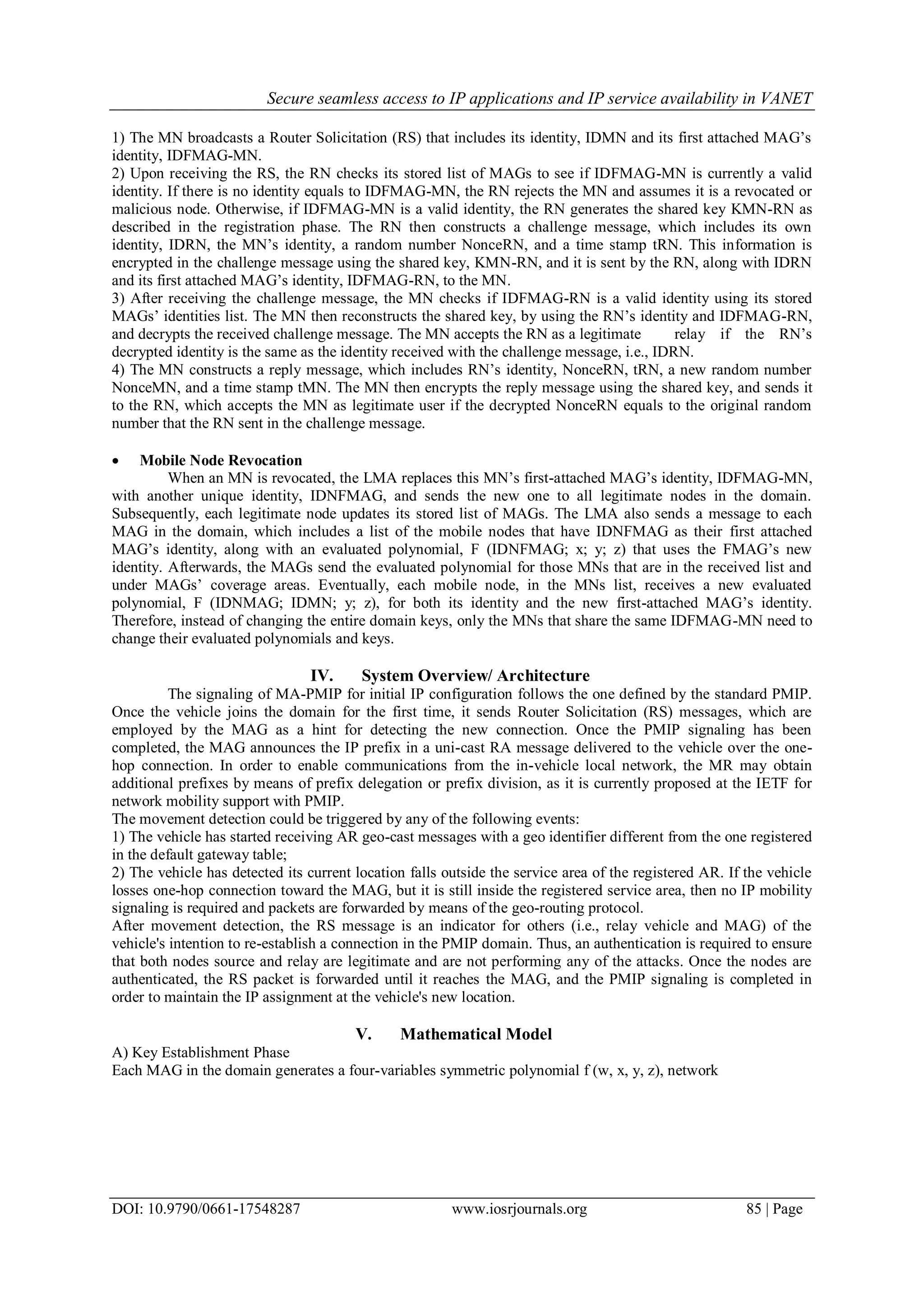 Secure seamless access to IP applications and IP service availability in VANET
DOI: 10.9790/0661-17548287 www.iosrjournals.org 85 | Page
1) The MN broadcasts a Router Solicitation (RS) that includes its identity, IDMN and its first attached MAG’s
identity, IDFMAG-MN.
2) Upon receiving the RS, the RN checks its stored list of MAGs to see if IDFMAG-MN is currently a valid
identity. If there is no identity equals to IDFMAG-MN, the RN rejects the MN and assumes it is a revocated or
malicious node. Otherwise, if IDFMAG-MN is a valid identity, the RN generates the shared key KMN-RN as
described in the registration phase. The RN then constructs a challenge message, which includes its own
identity, IDRN, the MN’s identity, a random number NonceRN, and a time stamp tRN. This information is
encrypted in the challenge message using the shared key, KMN-RN, and it is sent by the RN, along with IDRN
and its first attached MAG’s identity, IDFMAG-RN, to the MN.
3) After receiving the challenge message, the MN checks if IDFMAG-RN is a valid identity using its stored
MAGs’ identities list. The MN then reconstructs the shared key, by using the RN’s identity and IDFMAG-RN,
and decrypts the received challenge message. The MN accepts the RN as a legitimate relay if the RN’s
decrypted identity is the same as the identity received with the challenge message, i.e., IDRN.
4) The MN constructs a reply message, which includes RN’s identity, NonceRN, tRN, a new random number
NonceMN, and a time stamp tMN. The MN then encrypts the reply message using the shared key, and sends it
to the RN, which accepts the MN as legitimate user if the decrypted NonceRN equals to the original random
number that the RN sent in the challenge message.
 Mobile Node Revocation
When an MN is revocated, the LMA replaces this MN’s first-attached MAG’s identity, IDFMAG-MN,
with another unique identity, IDNFMAG, and sends the new one to all legitimate nodes in the domain.
Subsequently, each legitimate node updates its stored list of MAGs. The LMA also sends a message to each
MAG in the domain, which includes a list of the mobile nodes that have IDNFMAG as their first attached
MAG’s identity, along with an evaluated polynomial, F (IDNFMAG; x; y; z) that uses the FMAG’s new
identity. Afterwards, the MAGs send the evaluated polynomial for those MNs that are in the received list and
under MAGs’ coverage areas. Eventually, each mobile node, in the MNs list, receives a new evaluated
polynomial, F (IDNMAG; IDMN; y; z), for both its identity and the new first-attached MAG’s identity.
Therefore, instead of changing the entire domain keys, only the MNs that share the same IDFMAG-MN need to
change their evaluated polynomials and keys.
IV. System Overview/ Architecture
The signaling of MA-PMIP for initial IP configuration follows the one defined by the standard PMIP.
Once the vehicle joins the domain for the first time, it sends Router Solicitation (RS) messages, which are
employed by the MAG as a hint for detecting the new connection. Once the PMIP signaling has been
completed, the MAG announces the IP prefix in a uni-cast RA message delivered to the vehicle over the one-
hop connection. In order to enable communications from the in-vehicle local network, the MR may obtain
additional prefixes by means of prefix delegation or prefix division, as it is currently proposed at the IETF for
network mobility support with PMIP.
The movement detection could be triggered by any of the following events:
1) The vehicle has started receiving AR geo-cast messages with a geo identifier different from the one registered
in the default gateway table;
2) The vehicle has detected its current location falls outside the service area of the registered AR. If the vehicle
losses one-hop connection toward the MAG, but it is still inside the registered service area, then no IP mobility
signaling is required and packets are forwarded by means of the geo-routing protocol.
After movement detection, the RS message is an indicator for others (i.e., relay vehicle and MAG) of the
vehicle's intention to re-establish a connection in the PMIP domain. Thus, an authentication is required to ensure
that both nodes source and relay are legitimate and are not performing any of the attacks. Once the nodes are
authenticated, the RS packet is forwarded until it reaches the MAG, and the PMIP signaling is completed in
order to maintain the IP assignment at the vehicle's new location.
V. Mathematical Model
A) Key Establishment Phase
Each MAG in the domain generates a four-variables symmetric polynomial f (w, x, y, z), network
 