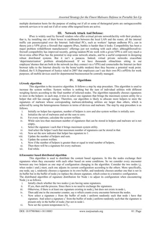 Assorted Strategy for the Finest Malware Defense in Portable Set-Up
DOI: 10.9790/0661-18118083 www.iosrjournals.org 81 | Page
multiple destination hosts for the purpose of ending out if all or some of thetargeted ports are oaringaccessible
network services or to and out if all or some ofthe targeted hosts are active.
III. Network Attack And Defense:
IPsec is widely used by firewall vendors who offer avirtual private networkfacility with their products;
that is, by installing one of their boxes in eachbranch between the local LAN and the router, all the internal
traffic can passencrypted over the Internet. Individual PCs, such as workers‟ laptops andhome PCs, can in
theory join a VPN given a firewall that supports IPsec, butthis is harder than it looks. Compatibility has been a
major problem withdifferent manufacturers‟ offerings just not working with each other; althoughfirewall-to-
firewall compatibility has improved recently, getting random PCsto work with a given VPN is still very much a
hit-or-miss affair.IPsec has the potential to stop some network attacks, and be a useful component in designing
robust distributed systems. But it isn‟t a panacea. Indeed, virtual private networks exacerbate
„deperimeterization‟ problem alreadydiscussed. If we have thousands ofmachines sitting in our
employee‟shomes that are both in the network (as they connect via a VPN) and connectedto the Internet (as their
browser talks to the Internet directly via the home‟scable modem) then they become a potential weak point.
(Indeed, the U.S.Department of Justice ruled in 2007 that employees can‟t use their own PCs orPDAs for work
purposes; all mobile devices used for departmental businessmust be centrally managed.
IV. Algorithms
i.Greedy algorithm
This algorithm is the recursive algorithm. It follows a step by step procedure. This algorithm is used to
increase the system welfare. System welfare is nothing but the sum of individual utilities with different
weighing factors according to the final number of infected nodes. The algorithm repeatedly chooses signatures
to store in the helpers: in each step, it tries to select one signature that brings the maximum system utility for a
helper that still has enough storage. Therefore, our algorithm is likely to allocate more helpers to store the
signatures of malware whose corresponding malware-defending utilities are larger than others, which is
achieved by using the heterogeneous features in terms of devices and malware. The step by step procedure is as
follows.
i. Initially no helper has signature, number of helpers is zero and also system welfare is initially zero.
ii. Initialize the set of malwares and set the sum to zero.
iii. For every malware, calculate the system welfare.
iv. While sum less than maximum number of signatures that can be stored in helpers and malware set is not
empty,
v. Select the signature i such that it brings maximum system utility.
vi. And select the helper l such that maximum number of signatures can be stored in that.
vii. Now set the new indicator that helper has signature to 1.
viii. Update the number of helpers and sum.
ix. Update the system welfare.
x. Now if the number of helpers is greater than or equal to total number of helpers,
xi. Then there will be a signature for every malware.
xii. End while.
ii.Encounter based distributed algorithm
This algorithm is used to distribute the content based signatures. In this the nodes exchange their
signatures when they encounter with each other based on some conditions. So we consider every encounter
between any two helpers as one step of configuration changing in the algorithm. Consider the two nodes i,j,
when nodes i and j meet, each one adjusts its current configuration according to the others. More specifically,
one node, say i, randomly chooses a signature in its own buffer, and randomly chooses another one that is not in
its buffer but in the buffer of node j to replace the chosen signature, which comes to a tentative configuration.
The distributed algorithm of signature distribution for Node i to adjust its configuration when encountering
Node j is as follows.
i. Intially check whether the two nodes i,j are having same signatures.
ii. If yes, then end the process. Since there is no need to exchange the signatures.
iii. Otherwise, if there is at least one signature existing in node j, but does not exists in node i,
iv. Then add one to the encounter counter, say n which counts every encounter between the nodes.
v. Now select a signature c from the buffer of node i uniform randomly such that node i have that
signature. And select a signature c1
from the buffer of node j uniform randomly such that the signature is
present only in the buffer of node j but not in node i.
vi. Now set the system temperature to Tn .
 