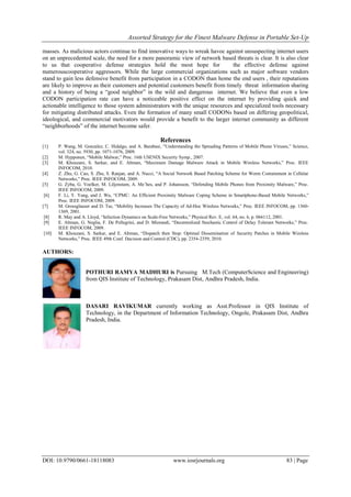 Assorted Strategy for the Finest Malware Defense in Portable Set-Up
DOI: 10.9790/0661-18118083 www.iosrjournals.org 83 | Page
masses. As malicious actors continue to find innovative ways to wreak havoc against unsuspecting internet users
on an unprecedented scale, the need for a more panoramic view of network based threats is clear. It is also clear
to us that cooperative defense strategies hold the most hope for the effective defense against
numerouscooperative aggressors. While the large commercial organizations such as major software vendors
stand to gain less defensive benefit from participation in a CODON than home the end users , their reputations
are likely to improve as their customers and potential customers benefit from timely threat information sharing
and a history of being a “good neighbor” in the wild and dangerous internet. We believe that even a low
CODON participation rate can have a noticeable positive effect on the internet by providing quick and
actionable intelligence to those system administrators with the unique resources and specialized tools necessary
for mitigating distributed attacks. Even the formation of many small CODONs based on differing geopolitical,
ideological, and commercial motivators would provide a benefit to the larger internet community as different
“neighborhoods” of the internet become safer.
References
[1] P. Wang, M. Gonzalez, C. Hidalgo, and A. Barabasi, “Understanding the Spreading Patterns of Mobile Phone Viruses,” Science,
vol. 324, no. 5930, pp. 1071-1076, 2009.
[2] M. Hypponen, “Mobile Malwar,” Proc. 16th USENIX Security Symp., 2007.
[3] M. Khouzani, S. Sarkar, and E. Altman, “Maximum Damage Malware Attack in Mobile Wireless Networks,” Proc. IEEE
INFOCOM, 2010.
[4] Z. Zhu, G. Cao, S. Zhu, S. Ranjan, and A. Nucci, “A Social Network Based Patching Scheme for Worm Containment in Cellular
Networks,” Proc. IEEE INFOCOM, 2009.
[5] G. Zyba, G. Voelker, M. Liljenstam, A. Me´hes, and P. Johansson, “Defending Mobile Phones from Proximity Malware,” Proc.
IEEE INFOCOM, 2009.
[6] F. Li, Y. Yang, and J. Wu, “CPMC: An Efficient Proximity Malware Coping Scheme in Smartphone-Based Mobile Networks,”
Proc. IEEE INFOCOM, 2009.
[7] M. Grossglauser and D. Tse, “Mobility Increases The Capacity of Ad-Hoc Wireless Networks,” Proc. IEEE INFOCOM, pp. 1360-
1369, 2001.
[8] R. May and A. Lloyd, “Infection Dynamics on Scale-Free Networks,” Physical Rev. E, vol. 64, no. 6, p. 066112, 2001.
[9] E. Altman, G. Neglia, F. De Pellegrini, and D. Miorandi, “Decentralized Stochastic Control of Delay Tolerant Networks,” Proc.
IEEE INFOCOM, 2009.
[10] M. Khouzani, S. Sarkar, and E. Altman, “Dispatch then Stop: Optimal Dissemination of Security Patches in Mobile Wireless
Networks,” Proc. IEEE 49th Conf. Decision and Control (CDC), pp. 2354-2359, 2010.
AUTHORS:
POTHURI RAMYA MADHURI is Pursuing M.Tech (ComputerScience and Engineering)
from QIS Institute of Technology, Prakasam Dist, Andhra Pradesh, India.
DASARI RAVIKUMAR currently working as Asst.Professor in QIS Institute of
Technology, in the Department of Information Technology, Ongole, Prakasam Dist, Andhra
Pradesh, India.
 