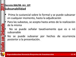 Decreto 066/08- Art. 10º

Subsanabilidad

• Prima lo sustancial sobre lo formal y se puede subsanar
en cualquier momento, hasta la adjudicación
• Para las subastas, se acepta hasta antes de la realización
de la misma
• No se puede señalar taxativamente que es o nó
subsanable
• No se puede subsanar por hechos de ocurrencia
posterior a la presentación.

Especializacion Gerencia Proyectos de Construcción

17 / N

 