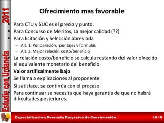 Ofrecimiento mas favorable
• Para CTU y SUC es el precio y punto.
• Para Concurso de Meritos, La mejor calidad (??)
• Para licitación y Selección abreviada
– Alt. 1. Ponderación, puntajes y formulas
– Alt. 2. Mejor relación costo/beneficio

• La relación costo/beneficio se calcula restando del valor ofrecido
el equivalente monetario del beneficio
• Valor artificalmente bajo
• Se llama a explicaciones al proponente
• Si satisface, se continúa con el proceso.
• Para continuar se necesita que haya garantía de que no habrá
dificultades posteriores.
Especializacion Gerencia Proyectos de Construcción

19 / N

 