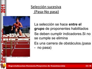 Selección sucesiva
(Pasa-No pasa)
La selección se hace entre el
grupo de proponentes habilitados
Se deben cumplir indicadores.Si no
se cumple se elimina
Es una carrera de obstáculos.(pasa
- no pasa)

Especializacion Gerencia Proyectos de Construcción

23 / N

 