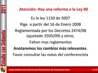 Atención: Hay una reforma a la Ley 80
Es la ley 1150 de 2007
Rige a partir del 16 de Enero 2008
Reglamentada por los Decretos 2474/08
(ajustado 2505/09) y otros.
Faltan mas reglamentos
Anotaremos los cambios más relevantes.
Favor consultar las notas del conferencista

Especializacion Gerencia Proyectos de Construcción

2/N

 