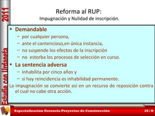 Reforma al RUP:

Impugnación y Nulidad de inscripción.

• Demandable
• Demandable

– por cualquier persona,
– por cualquier persona,
– ante el contencioso,en única instancia,
– ante el contencioso,en única instancia,
Este cambio representa una nueva doctrina.
Este cambio representa una nueva doctrina.
– no suspende los efectos de la inscripción
– no suspende los efectos de la inscripción
Relevaestorba los procesos de selecciónsu condición de
– no a la Cámara de Comercio de en condición de
Relevaestorba los procesos de selecciónsu curso.
– no a la Cámara de Comercio de en curso.
Juez, que fue tan criticada
• La sentencia adversa
• Juez, que fue tan criticada
La sentencia adversa
Aunque no garantiza años y
– inhabilita por cinco años y
Aunque no garantizaprotección de buena fé, sus
– inhabilita por cinco protección de buena fé, sus
efectos pueden ser un poco más rápidos y rigurosos.
– si hay reincidencia es poco más rápidos y rigurosos.
efectos pueden ser un inhabilidad permanente.
– si hay reincidencia es inhabilidad permanente.
La Habrá que esperar algo de reglamentación más
La impugnación se convierte de reglamentación más
impugnación se convierte así en un recurso de reposición contra
Habrá que esperar algo así en un recurso de reposición contra
el cual no cabe otra acción.
el cual no
detallada.cabe otra acción.
detallada.
Especializacion Gerencia Proyectos de Construcción

28 / N

 