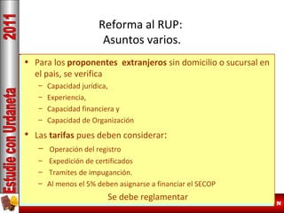 Reforma al RUP:
Asuntos varios.
• Para los proponentes extranjeros sin domicilio o sucursal en
Capacidad Residual (Kr)
el pais, se verifica

EsCapacidad jurídica,habilitante
– el criterio

– Experiencia,
Debe igualar o superar el monto Contractual
– Capacidad financiera y
La Kr se debe calcular sobre los valores netos
– Capacidad de Organización
faltantes por ejecutar (cambia la norma anterior)
• Las tarifas pues deben considerar:
Se clarificadel registro duda generalizada
– Operación así una

Kr –= Expedición de certificados
K – Monto por ejecutar de Contratos
– Tramites de en el certificado del RUP, para evitar
Debiera constar impuganción.
– Al menos el 5% deben asignarse periodicamente)
manipulaciones. (Actualizando a financiar el SECOP
Se debe reglamentar
Especializacion Gerencia Proyectos de Construcción

29 / N

 