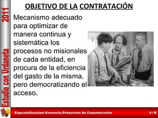OBJETIVO DE LA CONTRATACIÓN
Mecanismo adecuado
para optimizar de
manera continua y
sistemática los
procesos no misionales
de cada entidad, en
procura de la eficiencia
del gasto de la misma,
pero democratizando el
acceso.
Especializacion Gerencia Proyectos de Construcción

4/N

 