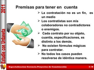 Premisas para tener en cuenta
 La contratación no es un fin, es
un medio
 Los contratistas son mis
colaboradores no contradictores
o enemigos.
 Cada contrato por su objeto,
cuantía, especificaciones, es
distinto a los demás.
 No existen fórmulas mágicas
para contratar.
 No todos los casos pueden
resolverse de idéntica manera.
Especializacion Gerencia Proyectos de Construcción

5/N

 