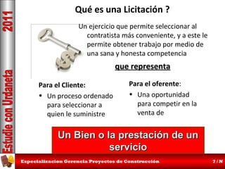 Qué es una Licitación ?
Un ejercicio que permite seleccionar al
contratista más conveniente, y a este le
permite obtener trabajo por medio de
una sana y honesta competencia

que representa
Para el Cliente:
• Un proceso ordenado
para seleccionar a
quien le suministre

Para el oferente:
• Una oportunidad
para competir en la
venta de

Un Bien o la prestación de un
servicio
Especializacion Gerencia Proyectos de Construcción

7/N

 