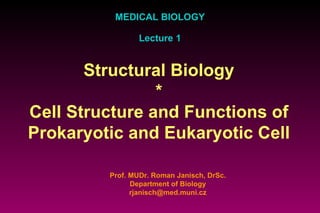 MEDICAL BIOLOGY Lecture 1 Prof. MUDr. Roman Janisch, DrSc. Department of Biology [email_address] Structural Biology * Cell Structure and Functions of Prokaryotic and Eukaryotic Cell 