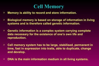 Cell Memory Memory is ability to record and store information. Biological memory is based on storage of information in living systems and is therefore called genetic information. Genetic information is a complex system carrying complete data necessary for the existence of one’s own life and reproduction. Cell memory system has to be large, stabilised, permanent in time, fast in expression into traits, able to duplicate, change and develop. DNA is the main information medium in all living systems. 