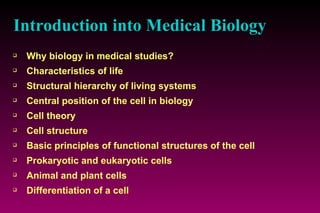 Introduction into Medical Biology Why biology in medical studies? Characteristics of life Structural hierarchy of living systems Central position of the cell in biology Cell theory Cell structure Basic principles of functional structures of the cell Prokaryotic and eukaryotic cells Animal and plant cells Differentiation of a cell   