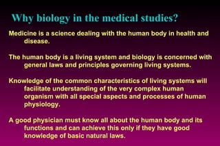 Why biology in the medical studies?   Medicine is a science dealing with the human body in health and disease.  The human body is a living system and biology is concerned with general laws and principles governing living systems. Knowledge of the common characteristics of living systems will facilitate understanding of the very complex human organism with all special aspects and processes of human physiology. A good physician must know all about the human body and its functions and can achieve this only if they have good knowledge of basic natural laws. 
