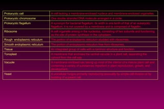A unicellular fungus primarily reproducing asexually by simple cell division or by budding of a parent cell. Yeast  A membrane enclosed sac taking up most of the interior of a mature plant cell and containing a variety of substances important in plant reproduction, growth, and development. Vacuole A membrane that encloses the central vacuole in a plant cell, separating the cytosol from the cell sap. Tonoplast An integrated group of cells with a common structure and function. Tissue The portion of endoplasmic reticulum free from ribosomes. Smooth endoplasmic reticulum The portion of endoplasmic reticulum studded with ribosomes.  Rough  endoplasmic reticulum A cell organelle arising in the nucleolus, consisting of two subunits and functioning as the site of protein synthesis in the cytoplasm.  Ribosome A synonym for bacterial flagellum; its width is one tenth of that of an eukaryotic flagellum; it is not covered by a membrane and is composed of flagellin.  Prokaryotic flagellum One double stranded DNA molecule arranged in a circle. Prokaryotic chromosome A cell lacking a membrane-enclosed nucleus and membrane-enclosed organelles. Prokaryotic cell 