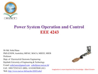 Dr Md. Sohel Rana
PhD (UNSW, Australia), MIFAC, MACA, MIEEE, MIEB
Professor
Dept. of Electrical & Electronic Engineering
Rajshahi University of Engineering & Technology
E-mail: sohel.unsw@gmail.com; sohel@eee.ruet.ac.bd
Cell: +8801725431631 (BD); +61424029040 (AU)
Web: http://www.ruet.ac.bd/teacher/EEE/sohel
Power System Operation and Control
EEE 4243
Imagination is more important than knowledge – Albert Einstein
 