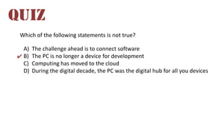 Which of the following statements is not true?
A) The challenge ahead is to connect software
B) The PC is no longer a device for development
C) Computing has moved to the cloud
D) During the digital decade, the PC was the digital hub for all you devices
QUIZ
✔
 