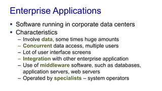Enterprise Applications
 Software running in corporate data centers
 Characteristics
– Involve data, some times huge amounts
– Concurrent data access, multiple users
– Lot of user interface screens
– Integration with other enterprise application
– Use of middleware software, such as databases,
application servers, web servers
– Operated by specialists – system operators
 
