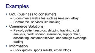 Examples
 B2C (business to consumer)
– E-commerce web sites such as Amazon, eBay
– Commercial services like banking
 Commerce Solutions
– Payroll, patient records, shipping tracking, cost
analysis, credit scoring, insurance, supply chain,
accounting, customer service, and foreign exchange
trading
 Information
– Stock quotes, sports results, email, blogs
 