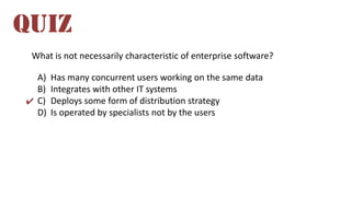 What is not necessarily characteristic of enterprise software?
A) Has many concurrent users working on the same data
B) Integrates with other IT systems
C) Deploys some form of distribution strategy
D) Is operated by specialists not by the users
QUIZ
✔
 