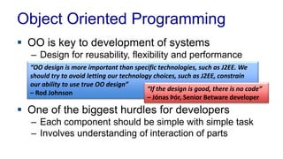 Object Oriented Programming
 OO is key to development of systems
– Design for reusability, flexibility and performance
 One of the biggest hurdles for developers
– Each component should be simple with simple task
– Involves understanding of interaction of parts
“OO design is more important than specific technologies, such as J2EE. We
should try to avoid letting our technology choices, such as J2EE, constrain
our ability to use true OO design”
– Rod Johnson
“If the design is good, there is no code”
– Jónas Þór, Senior Betware developer
 
