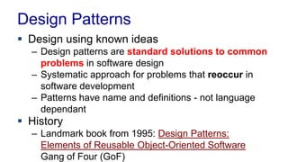 Design Patterns
 Design using known ideas
– Design patterns are standard solutions to common
problems in software design
– Systematic approach for problems that reoccur in
software development
– Patterns have name and definitions - not language
dependant
 History
– Landmark book from 1995: Design Patterns:
Elements of Reusable Object-Oriented Software
Gang of Four (GoF)
 