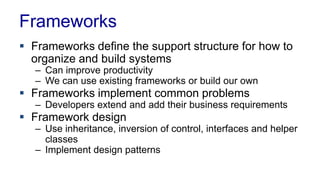 Frameworks
 Frameworks define the support structure for how to
organize and build systems
– Can improve productivity
– We can use existing frameworks or build our own
 Frameworks implement common problems
– Developers extend and add their business requirements
 Framework design
– Use inheritance, inversion of control, interfaces and helper
classes
– Implement design patterns
 