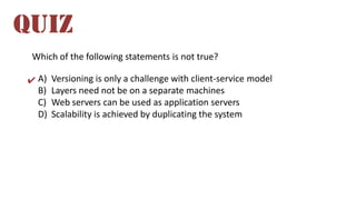 Which of the following statements is not true?
A) Versioning is only a challenge with client-service model
B) Layers need not be on a separate machines
C) Web servers can be used as application servers
D) Scalability is achieved by duplicating the system
QUIZ
✔
 