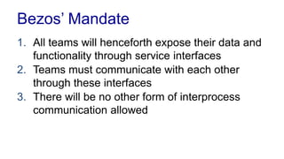 Bezos’ Mandate
1. All teams will henceforth expose their data and
functionality through service interfaces
2. Teams must communicate with each other
through these interfaces
3. There will be no other form of interprocess
communication allowed
 
