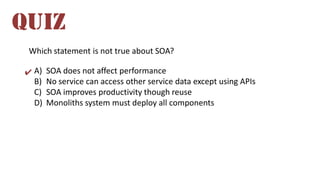 Which statement is not true about SOA?
A) SOA does not affect performance
B) No service can access other service data except using APIs
C) SOA improves productivity though reuse
D) Monoliths system must deploy all components
QUIZ
✔
 