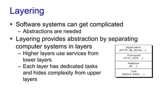 Layering
 Software systems can get complicated
– Abstractions are needed
 Layering provides abstraction by separating
computer systems in layers
– Higher layers use services from
lower layers
– Each layer has dedicated tasks
and hides complexity from upper
layers
 