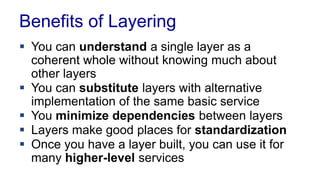 Benefits of Layering
 You can understand a single layer as a
coherent whole without knowing much about
other layers
 You can substitute layers with alternative
implementation of the same basic service
 You minimize dependencies between layers
 Layers make good places for standardization
 Once you have a layer built, you can use it for
many higher-level services
 