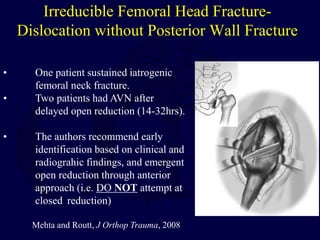 Irreducible Femoral Head Fracture-
Dislocation without Posterior Wall Fracture
• One patient sustained iatrogenic
femoral neck fracture.
• Two patients had AVN after
delayed open reduction (14-32hrs).
• The authors recommend early
identification based on clinical and
radiograhic findings, and emergent
open reduction through anterior
approach (i.e. DO NOT attempt at
closed reduction)
Mehta and Routt, J Orthop Trauma, 2008
 