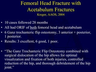 Femoral Head Fracture with
Acetabulum Fractures
Kregor, AAOS, 2004
• 10 cases followed 28 months
• All had ORIF of both femoral head and acetabulum
• 6 Ganz trochanteric flip osteotomy, 3 anterior + posterior,
1 posterior.
• Results: 3 excellent, 6 good, 1 poor.
• “The Ganz Trochanteric Flip Osteotomy combined with
surgical dislocation of the hip allows for optimal
visualization and fixation of both injuries, controlled
reduction of the hip, and thorough debridement of the hip
joint.”
 