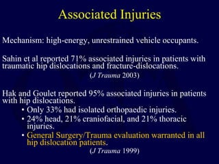 Associated Injuries
Mechanism: high-energy, unrestrained vehicle occupants.
Sahin et al reported 71% associated injuries in patients with
traumatic hip dislocations and fracture-dislocations.
(J Trauma 2003)
Hak and Goulet reported 95% associated injuries in patients
with hip dislocations.
• Only 33% had isolated orthopaedic injuries.
• 24% head, 21% craniofacial, and 21% thoracic
injuries.
• General Surgery/Trauma evaluation warranted in all
hip dislocation patients.
(J Trauma 1999)
 