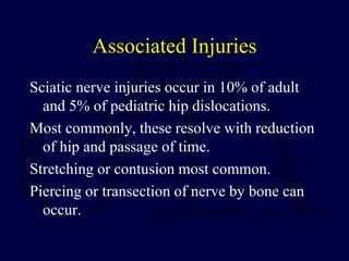 Associated Injuries
Sciatic nerve injuries occur in 10% of adult
and 5% of pediatric hip dislocations.
Most commonly, these resolve with reduction
of hip and passage of time.
Stretching or contusion most common.
Piercing or transection of nerve by bone can
occur.
 