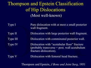 Thompson and Epstein Classification
of Hip Dislocations
(Most well-known)
Type I Pure dislocation with at most a small posterior
wall fragment.
Type II Dislocation with large posterior wall fragment.
Type III Dislocation with comminuted posterior wall.
Type IV Dislocation with “acetabular floor” fracture
(probably transverse + post. wall acetabulum
fracture-dislocation).
Type V Dislocation with femoral head fracture.
Thompson and Epstein, J Bone and Joint Surg, 1951
 