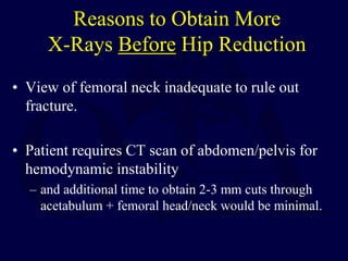 Reasons to Obtain More
X-Rays Before Hip Reduction
• View of femoral neck inadequate to rule out
fracture.
• Patient requires CT scan of abdomen/pelvis for
hemodynamic instability
– and additional time to obtain 2-3 mm cuts through
acetabulum + femoral head/neck would be minimal.
 