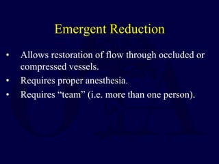 Emergent Reduction
• Allows restoration of flow through occluded or
compressed vessels.
• Requires proper anesthesia.
• Requires “team” (i.e. more than one person).
 