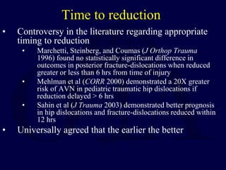 Time to reduction
• Controversy in the literature regarding appropriate
timing to reduction
• Marchetti, Steinberg, and Coumas (J Orthop Trauma
1996) found no statistically significant difference in
outcomes in posterior fracture-dislocations when reduced
greater or less than 6 hrs from time of injury
• Mehlman et al (CORR 2000) demonstrated a 20X greater
risk of AVN in pediatric traumatic hip dislocations if
reduction delayed > 6 hrs
• Sahin et al (J Trauma 2003) demonstrated better prognosis
in hip dislocations and fracture-dislocations reduced within
12 hrs
• Universally agreed that the earlier the better
 