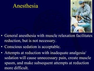 Anesthesia
• General anesthesia with muscle relaxation facilitates
reduction, but is not necessary.
• Conscious sedation is acceptable.
• Attempts at reduction with inadequate analgesia/
sedation will cause unnecessary pain, create muscle
spasm, and make subsequent attempts at reduction
more difficult.
 